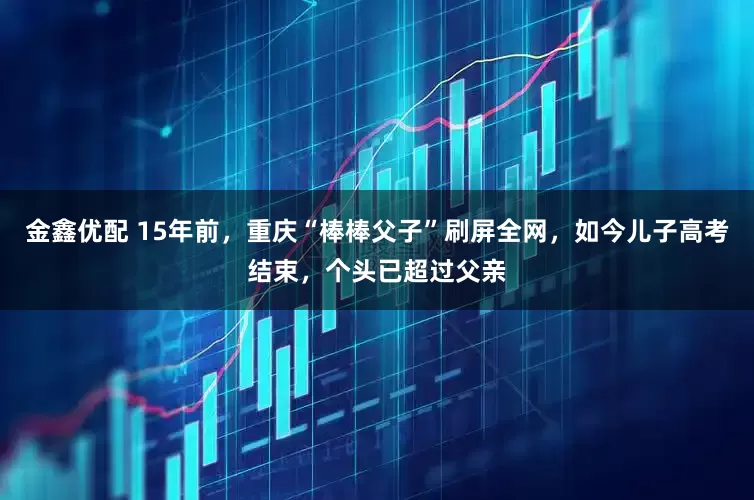 金鑫优配 15年前，重庆“棒棒父子”刷屏全网，如今儿子高考结束，个头已超过父亲