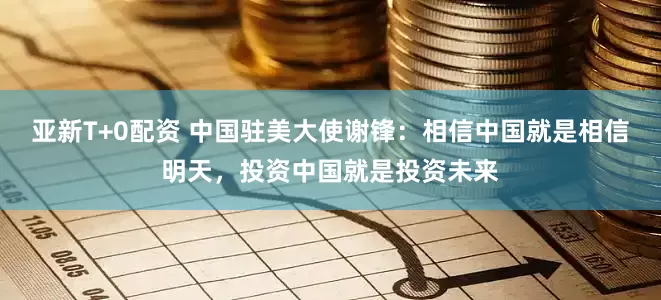 亚新T+0配资 中国驻美大使谢锋：相信中国就是相信明天，投资中国就是投资未来