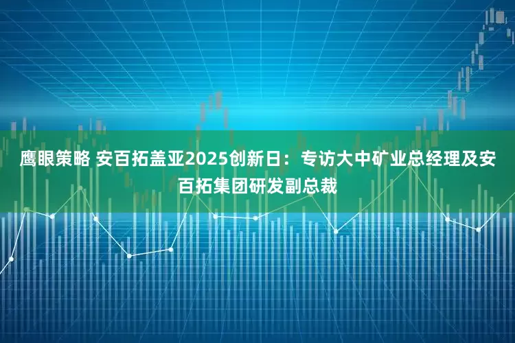鹰眼策略 安百拓盖亚2025创新日：专访大中矿业总经理及安百拓集团研发副总裁