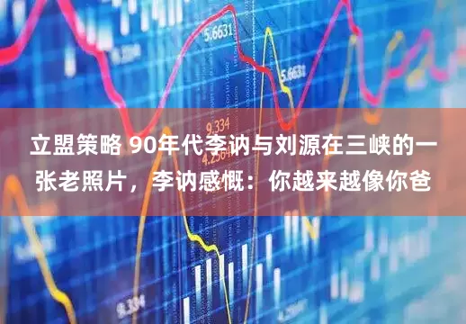 立盟策略 90年代李讷与刘源在三峡的一张老照片，李讷感慨：你越来越像你爸