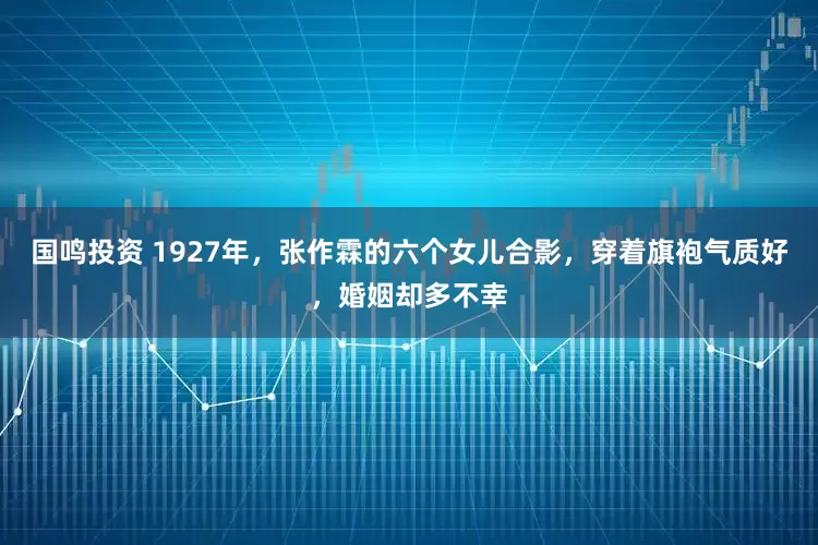 国鸣投资 1927年，张作霖的六个女儿合影，穿着旗袍气质好，婚姻却多不幸