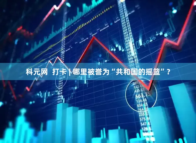 科元网  打卡 | 哪里被誉为“共和国的摇篮”？