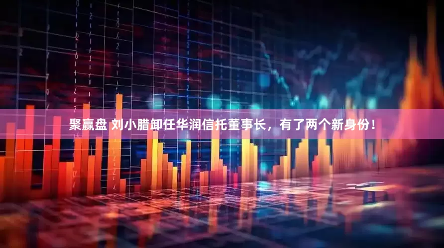 聚赢盘 刘小腊卸任华润信托董事长，有了两个新身份！