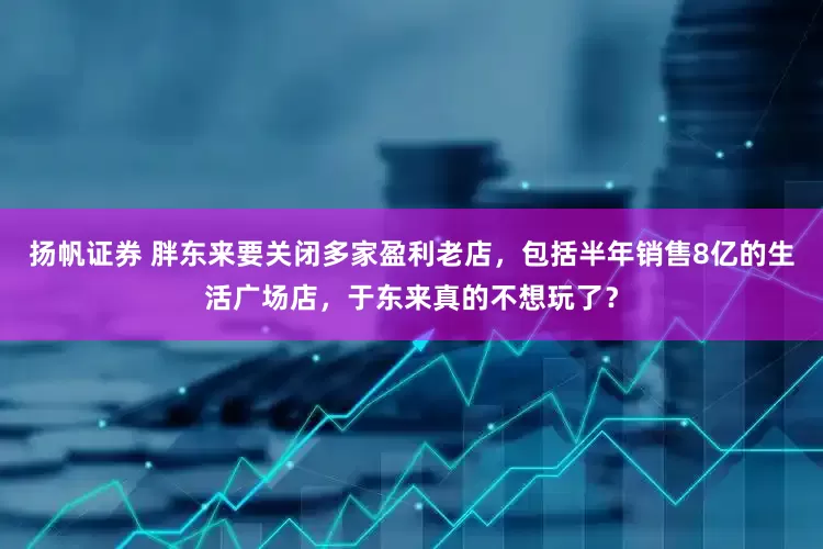 扬帆证券 胖东来要关闭多家盈利老店，包括半年销售8亿的生活广场店，于东来真的不想玩了？