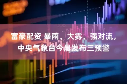 富豪配资 暴雨、大雾、强对流，中央气象台今晨发布三预警