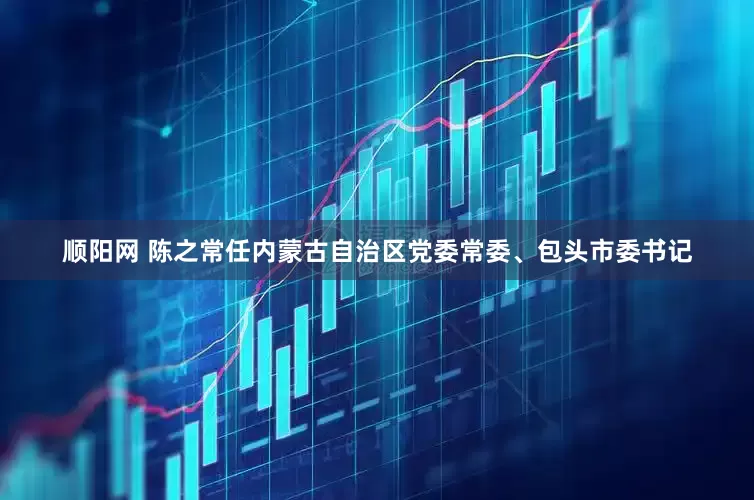 顺阳网 陈之常任内蒙古自治区党委常委、包头市委书记