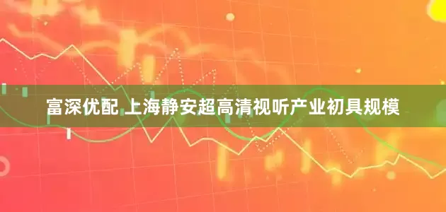 富深优配 上海静安超高清视听产业初具规模