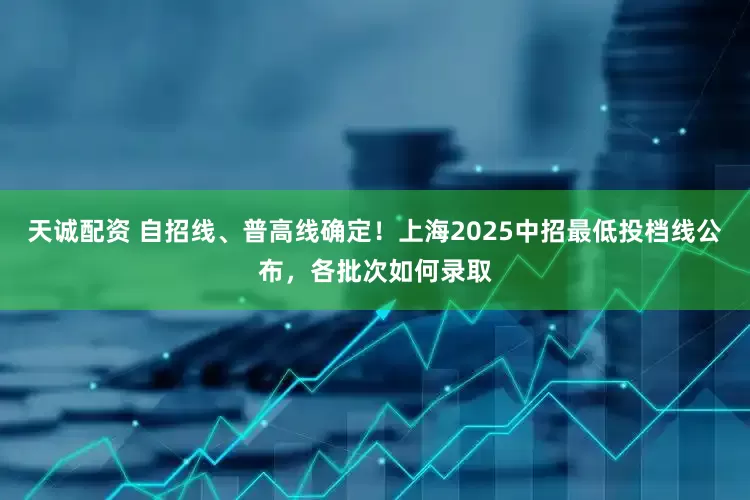 天诚配资 自招线、普高线确定！上海2025中招最低投档线公布，各批次如何录取