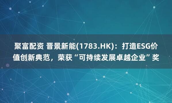 聚富配资 晋景新能(1783.HK)：打造ESG价值创新典范，荣获“可持续发展卓越企业”奖