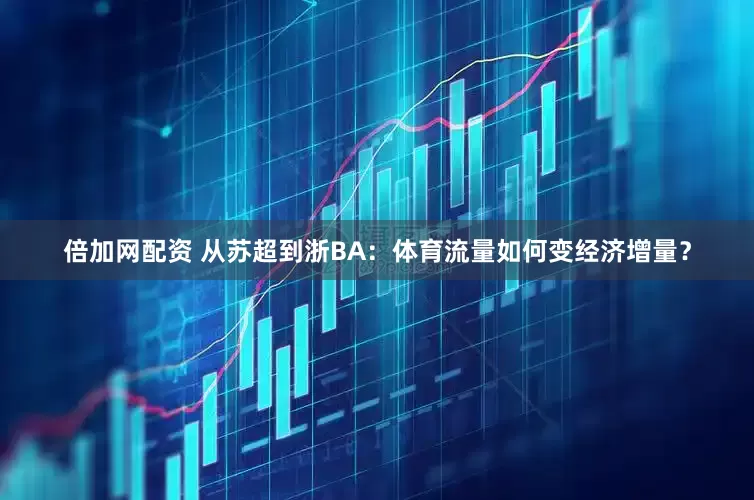 倍加网配资 从苏超到浙BA：体育流量如何变经济增量？
