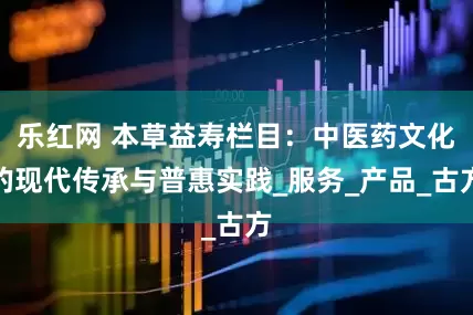 乐红网 本草益寿栏目：中医药文化的现代传承与普惠实践_服务_产品_古方