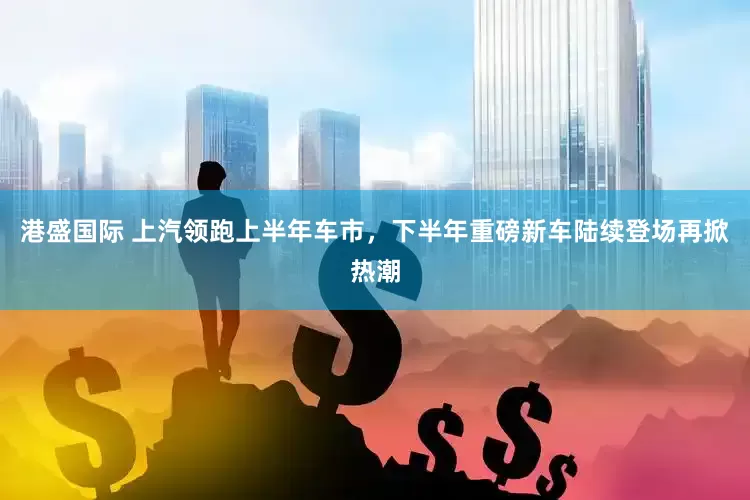 港盛国际 上汽领跑上半年车市，下半年重磅新车陆续登场再掀热潮