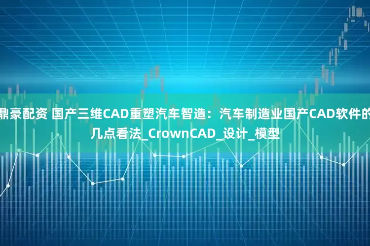 鼎豪配资 国产三维CAD重塑汽车智造：汽车制造业国产CAD软件的几点看法_CrownCAD_设计_模型