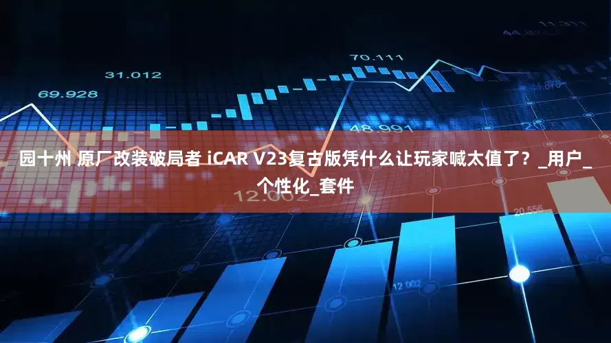 园十州 原厂改装破局者 iCAR V23复古版凭什么让玩家喊太值了？_用户_个性化_套件