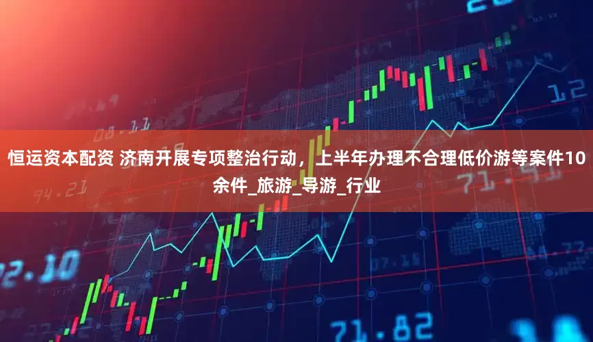恒运资本配资 济南开展专项整治行动，上半年办理不合理低价游等案件10余件_旅游_导游_行业