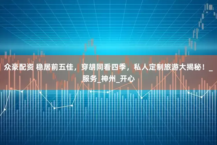 众豪配资 稳居前五佳，穿胡同看四季，私人定制旅游大揭秘！_服务_神州_开心