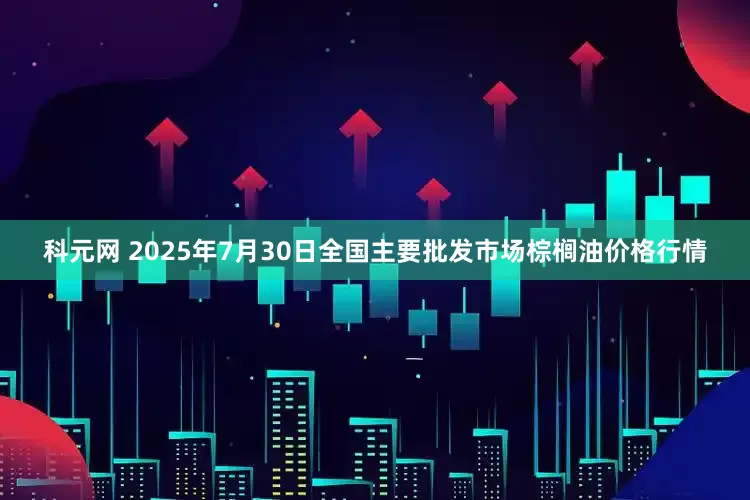 科元网 2025年7月30日全国主要批发市场棕榈油价格行情