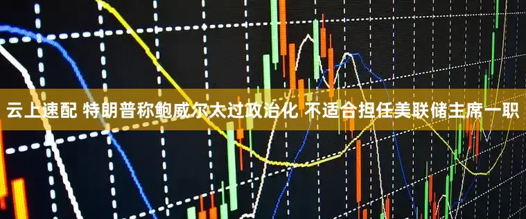 云上速配 特朗普称鲍威尔太过政治化 不适合担任美联储主席一职