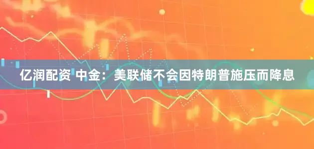 亿润配资 中金：美联储不会因特朗普施压而降息