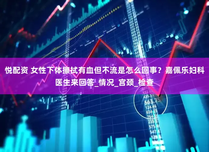 悦配资 女性下体擦拭有血但不流是怎么回事？嘉佩乐妇科医生来回答_情况_宫颈_检查