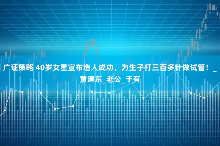 广证策略 40岁女星宣布造人成功，为生子打三百多针做试管！_黄建东_老公_于有