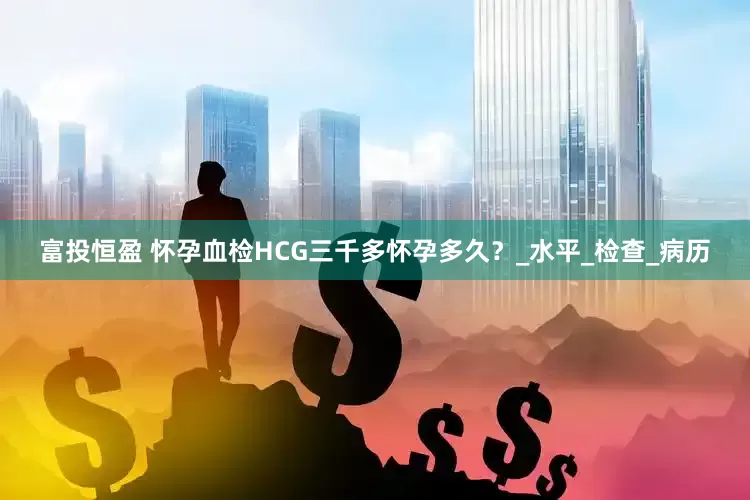 富投恒盈 怀孕血检HCG三千多怀孕多久？_水平_检查_病历