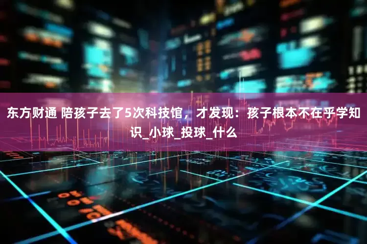 东方财通 陪孩子去了5次科技馆，才发现：孩子根本不在乎学知识_小球_投球_什么