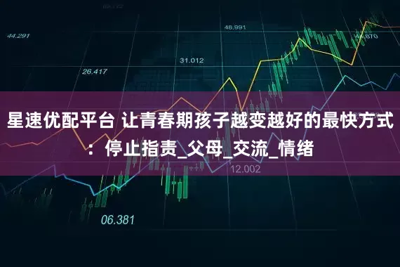星速优配平台 让青春期孩子越变越好的最快方式：停止指责_父母_交流_情绪