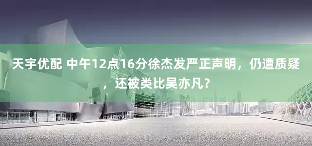 天宇优配 中午12点16分徐杰发严正声明，仍遭质疑，还被类比吴亦凡？