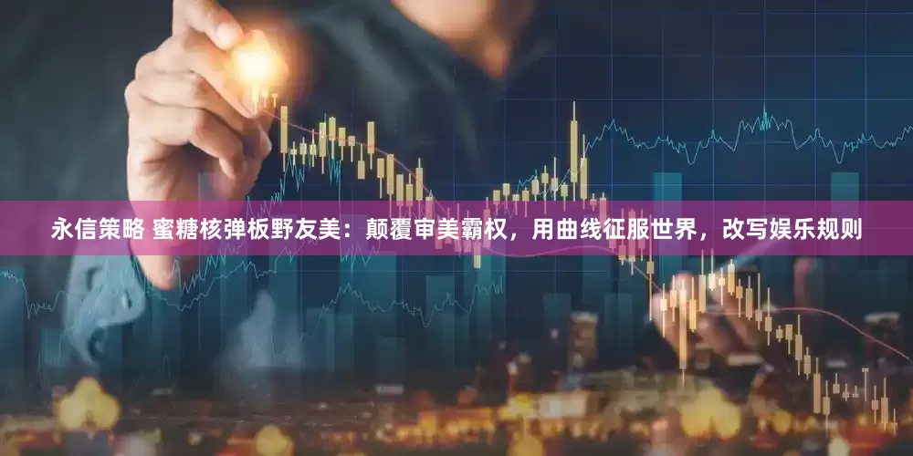 永信策略 蜜糖核弹板野友美：颠覆审美霸权，用曲线征服世界，改写娱乐规则