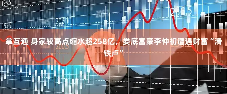 掌互通 身家较高点缩水超258亿，娄底富豪李仲初遭遇财富“滑铁卢”