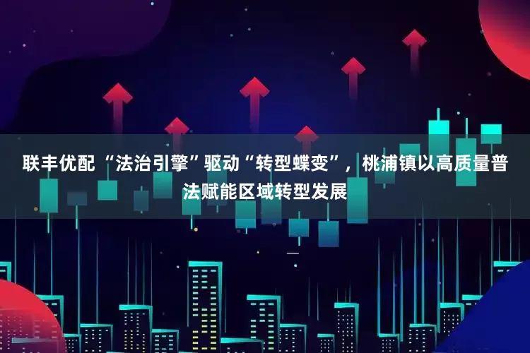 联丰优配 “法治引擎”驱动“转型蝶变”，桃浦镇以高质量普法赋能区域转型发展