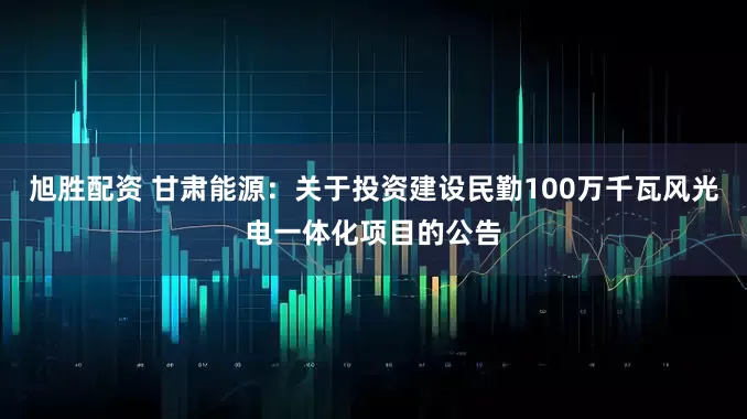 旭胜配资 甘肃能源：关于投资建设民勤100万千瓦风光电一体化项目的公告