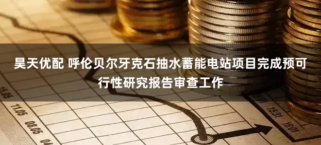昊天优配 呼伦贝尔牙克石抽水蓄能电站项目完成预可行性研究报告审查工作