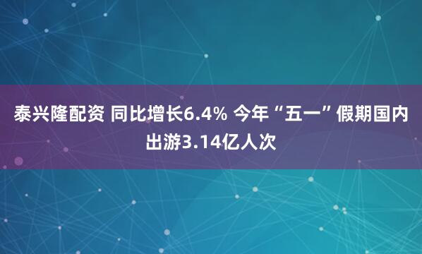 泰兴隆配资 同比增长6.4% 今年“五一”假期国内出游3.14亿人次