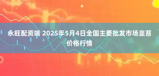 永旺配资端 2025年5月4日全国主要批发市场韭苔价格行情