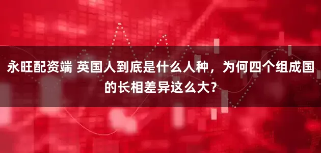 永旺配资端 英国人到底是什么人种，为何四个组成国的长相差异这么大？