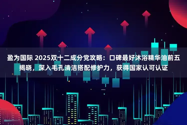 盈为国际 2025双十二成分党攻略：口碑最好沐浴精华油前五揭晓，深入毛孔清洁搭配修护力，获得国家认可认证